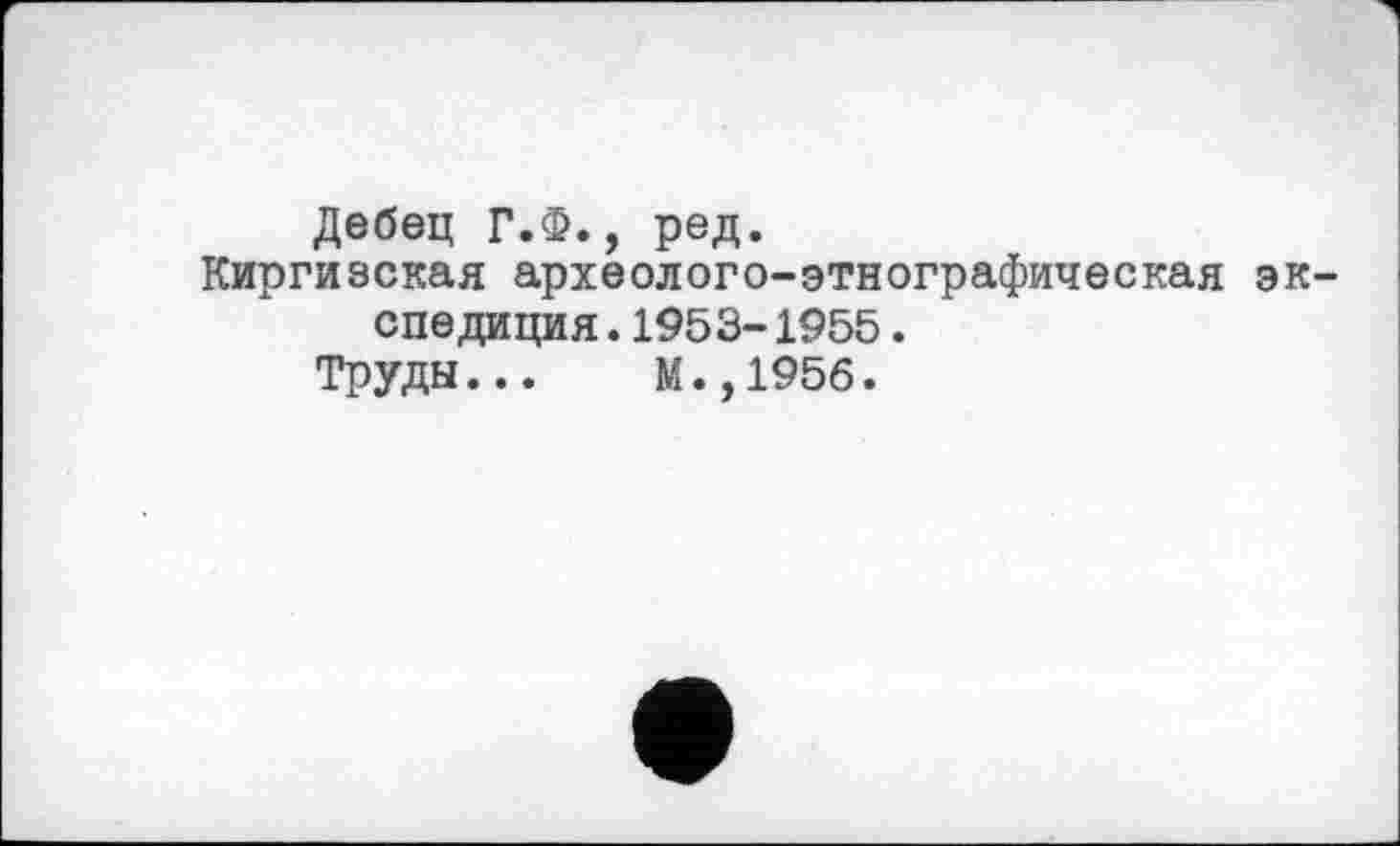 ﻿Дебец Г.Ф., ред.
Киргизская археолого-этнографическая экспедиция . 1953- 1955 .
Труды... М.,195б.